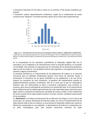 4
• Caracteres merísticos (nº de ciclos o ramas en un verticilo, nº de canales resiníferos por
acícula).
• Caracteres umbral. Aparentemente cualitativos, surgen de la combinación de varios
caracteres que “disparan” el carácter discreto a partir de un cierto valor (supervivencia).
Figura 1.2 - Distribución de frecuencias fenotípicas efecto aditivo. AaBbCcDd x AaBbCcDd
Si cada alelo con letra mayúscula aporta 0.1 m a la altura del homocigoto "recesivo" (aabbccdd 20 m). Cuantos más genes
afecten un carácter de forma aditiva, la distribución de frecuencias fenotípicas se asemeja más a una distribución continua
normal.
En la manipulación de los caracteres cuantitativos el mejorador vegetal lidia con la
naturaleza, con la magnitud y las interrelaciones entre la variación genética y la variación
no heredable. Esta variación es expresada por los estimados de los parámetros genéticos,
cada uno de los cuales es “una cantidad numérica que especifica a una población en lo que
respecta a alguna característica”.
La principal actividad en el mejoramiento de las poblaciones de mejora es la selección
recurrente para la habilidad combinatoria general. Esta forma de selección tiende a
incrementar la frecuencia de los genes favorables en las poblaciones y de esa forma,
mejorar los caracteres de valor económico. La genética del mejoramiento arbóreo es
predominantemente genética cuantitativa, esta es la causa por la que los mejoradores
arbóreos sólo han seleccionado en base a caracteres cuantitativos cuya variación es
continua, tales como la velocidad de crecimiento y la rectitud del fuste. En el mejoramiento
de las poblaciones de los árboles generalmente han sido reportadas pocas selecciones para
algún carácter cualitativo de importancia, heredado de manera simple. El alto rendimiento
de ciertos aceites de las hojas puede constituir el primer carácter cualitativo seleccionado
en los eucaliptos.
La “dominancia” es el efecto enmascarante de un alelo por otro (Figura 1.1) en el locus del
mismo gen. Un carácter dominante de herencia simple, tal como el mantenimiento de las
hojas durante todo el año en el álamo, es muy útil para el mejorador arbóreo por cuanto es
fácilmente incorporable en una población. La descendencia de todos los cruzamientos con
un árbol homocigótico para este carácter dominante mantiene las hojas
 