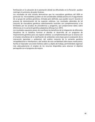 52
fertilización en la ubicación de la plantación dónde las dificultades en la floración pueden
restringir el suministro de polen foráneo.
Los resultados de este estudio demuestran que los marcadores genéticos del ADN en
particular los microsatélites pueden ser de considerable utilidad práctica en el seguimiento
de un grupo de cambios genéticos, limitado pero definido, que pueden ocurrir durante el
proceso de domesticación de las especies arbóreas. Los resultados obtenidos de tal
conjunto de marcadores genéticos selectivamente neutrales son complementarios a los
brindados por las pruebas de procedencias y progenies, que proporcionan datos sobre
diferencias en la variación genética adaptativa (Zheng et al, 1997).
Los resultados expuestos ponen de manifiesto los beneficios de la integración de diferentes
disciplinas de la Genética Forestal al abordar el desarrollo de un programa de
mejoramiento genético para una especie arbórea. La complementación que se alcanza con
el empleo simultáneo de la clasificación de ambientes como base para la evaluación de la
interacción (genotipo x ambiente), del análisis conjunto de la variación genética
intrapoblacional e interfamiliar y del análisis de esta variabilidad sobre bases moleculares,
facilita al mejorador una visión holística sobre su objeto de trabajo, permitiéndole organizar
más adecuadamente el empleo de los recursos disponibles para alcanzar el objetivo
perseguido con el programa de mejora.
 