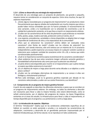 8
1.2.4 - ¿Cómo se desarrolla una estrategia de mejoramiento?
El desarrollo de una estrategia para un proyecto de plantación, sea grande o pequeño,
requiere tomar en consideración un conjunto de aspectos. Entre otros muchos, he aquí 10
aspectos importantes:
1. ¿Existe alguna necesidad para un programa de mejoramiento? Los productores notan
frecuentemente que algunos árboles de la plantación son mucho mejores que otros y
puede haber incluso variedades que aún no fueron probadas. El reconocimiento de
esta variación, unido a la insatisfacción con la velocidad de crecimiento y con la
calidad de la plantación existente, es lo que lleva a invertir en mejoramiento arbóreo.
2. ¿Cuáles son las características de los sitios de plantación y qué productos se necesitan
(leña, postes, pulpa, madera aserrada, protección contra el viento, etc.)?
3. ¿Las especies, procedencias, variedades o clones disponibles se adaptan bien al rango
disponible de condiciones de sitio y a las expectativas de la comunidad?
4. ¿Para qué se seleccionan los caracteres? ¿Cómo deben ser evaluados estos
caracteres? ¿Son fáciles de medir? ¿Cuáles son los criterios de selección? (La
selección, aún siendo intensiva, sólo será exitosa con un máximo de 3 ó 4 caracteres
independientes y podrá esperarse una escasa mejora en cualquier carácter cuando se
seleccione para cualquier cantidad de caracteres entre 10 y 20, a menos que estén
correlacionados positivamente).
5. ¿Cuál es la importancia económica (peso económico) de los caracteres considerados?
6. ¿Qué evidencia hay de que estos caracteres tengan suficiente variación genética y
heredabilidad suficientemente alta como para que la selección sea efectiva?
7. ¿Cuánto dinero está disponible para invertir en el mejoramiento y por cuánto tiempo
se espera que deba sostenerse la inversión?
8. ¿Es un objetivo de mejora a largo plazo durante varias décadas o un objetivo a corto
plazo o ambos?
9. ¿Cuáles son las estrategias alternativas de mejoramiento y se conoce si ellas son
biológica y silvícolamente prácticas?
10.Para cada estrategia, ¿cuál es la ganancia genética esperada por década en los
caracteres seleccionados y cuáles son sus costos financieros y sus beneficios?
1.3 - Componentes de un programa de mejora genética forestal
A partir de este epígrafe se describen los diferentes elementos o pasos que se conciben en
un programa de mejoramiento arbóreo. Sin embargo, no todos los elementos a describir
son necesarios para llevar a cabo la mejora forestal, esto estará determinado, como se
señaló anteriormente, por el objetivo del programa de mejora, las bases fitogenéticas
existentes en el áreas de estudio, la infraestructura para llevar a cabo el mejoramiento, el
tiempo disponible para el programa y sus pretensiones a corto y largo plazo.
1.3.1 - La introducción de especies. Objetivos
El término “introducción” implica que en las condiciones ambientales específicas de un
hábitat en cuestión se están poniendo a prueba y se evaluarán las características de
adaptación, crecimiento y desarrollo de un genofondo particular (representado por el
material introducido) que, de forma natural, no se reproduce en tales condiciones.
 