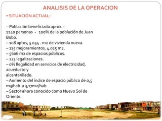 ANALISIS DE LA OPERACION 
• SITUACIÓN ACTUAL: 
– Población beneficiada aprox. : 
1240 personas - 100% de la población de Juan 
Bobo. 
– 108 aptos, 5 054 . m2 de vivienda nueva. 
– 115 mejoramientos, 4.025 m2. 
– 5606 m2 de espacios públicos. 
– 223 legalizaciones. 
– 0% Ilegalidad en servicios de electricidad, 
acueducto y 
alcantarillado. 
– Aumento del índice de espacio público de 0,5 
m3/hab a 3,17m2/hab. 
– Sector ahora conocido como Nuevo Sol de 
Oriente. 
 