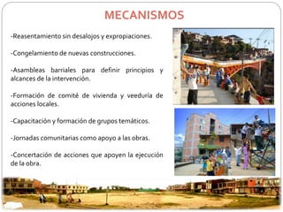 MECANISMOS 
-Reasentamiento sin desalojos y expropiaciones. 
-Congelamiento de nuevas construcciones. 
-Asambleas barriales para definir principios y 
alcances de la intervención. 
-Formación de comité de vivienda y veeduría de 
acciones locales. 
-Capacitación y formación de grupos temáticos. 
-Jornadas comunitarias como apoyo a las obras. 
-Concertación de acciones que apoyen la ejecución 
de la obra. 
 