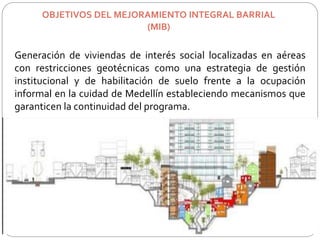 OBJETIVOS DEL MEJORAMIENTO INTEGRAL BARRIAL 
(MIB) 
Generación de viviendas de interés social localizadas en aéreas 
con restricciones geotécnicas como una estrategia de gestión 
institucional y de habilitación de suelo frente a la ocupación 
informal en la cuidad de Medellín estableciendo mecanismos que 
garanticen la continuidad del programa. 
 