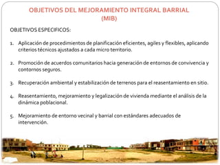 OBJETIVOS DEL MEJORAMIENTO INTEGRAL BARRIAL 
(MIB) 
OBJETIVOS ESPECIFICOS: 
1. Aplicación de procedimientos de planificación eficientes, agiles y flexibles, aplicando 
criterios técnicos ajustados a cada micro territorio. 
2. Promoción de acuerdos comunitarios hacia generación de entornos de convivencia y 
contornos seguros. 
3. Recuperación ambiental y estabilización de terrenos para el reasentamiento en sitio. 
4. Reasentamiento, mejoramiento y legalización de vivienda mediante el análisis de la 
dinámica poblacional. 
5. Mejoramiento de entorno vecinal y barrial con estándares adecuados de 
intervención. 
 