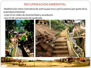 RECUPERACION AMBIENTAL 
-Redefinición retiro normativo de 10ml (4000 m2) a 3ml (1200m2) por parte de la 
autoridad ambiental. 
-2700 ml en redes de alcantarillado y acueducto. 
-200 ml de saneamiento de quebrada. 
 