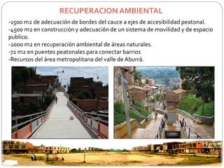 RECUPERACION AMBIENTAL 
-1500 m2 de adecuación de bordes del cauce a ejes de accesibilidad peatonal. 
-4500 m2 en construcción y adecuación de un sistema de movilidad y de espacio 
publico. 
-2000 m2 en recuperación ambiental de áreas naturales. 
-72 m2 en puentes peatonales para conectar barrios 
-Recursos del área metropolitana del valle de Aburrá. 
 