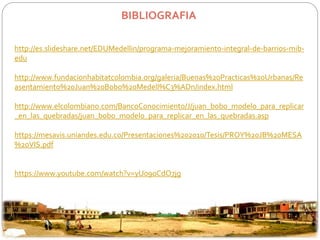 BIBLIOGRAFIA 
http://es.slideshare.net/EDUMedellin/programa-mejoramiento-integral-de-barrios-mib-edu 
http://www.fundacionhabitatcolombia.org/galeria/Buenas%20Practicas%20Urbanas/Re 
asentamiento%20Juan%20Bobo%20Medell%C3%ADn/index.html 
http://www.elcolombiano.com/BancoConocimiento/J/juan_bobo_modelo_para_replicar 
_en_las_quebradas/juan_bobo_modelo_para_replicar_en_las_quebradas.asp 
https://mesavis.uniandes.edu.co/Presentaciones%202010/Tesis/PROY%20JB%20MESA 
%20VIS.pdf 
https://www.youtube.com/watch?v=yU09oCdO7jg 
