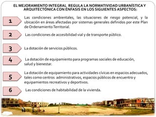 EL MEJORAMIENTO INTEGRAL REGULA LA NORMATIVIDAD URBANÍSTICA Y 
ARQUITECTÓNICA CON ÉNFASIS EN LOS SIGUIENTES ASPECTOS: 
Las condiciones ambientales, las situaciones de riesgo potencial, y la 
ubicación en áreas afectadas por sistemas generales definidos por este Plan 
deOrdenamientoTerritorial. 
Las condiciones de accesibilidad vial y de transporte público. 
La dotación de servicios públicos. 
La dotación de equipamiento para programas sociales de educación, 
salud y bienestar. 
La dotación de equipamiento para actividades cívicas en espacios adecuados, 
tales como centros administrativos, espacios públicos de encuentro y 
equipamientos recreativos y deportivos. 
Las condiciones de habitabilidad de la vivienda. 
1 
2 
3 
4 
5 
6 
 