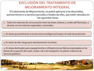 EXCLUSIÓN DEL TRATAMIENTO DE 
MEJORAMIENTO INTEGRAL 
El tratamiento de Mejoramiento, no podrá aplicarse a los desarrollos, 
asentamientos o a sectores parciales o totales de ellos, que estén ubicados en 
las siguientes áreas: 
1. Sobre los sistemas de comunicación entre las áreas urbanas y rurales del Municipio, y 
de este con los sistemas regionales y nacionales. 
2. En áreas que pertenecen a la estructura ecológica principal y al suelo de protección 
3. En áreas de alto riesgo para asentamientos humanos. 
4. En áreas destinadas para equipamientos e infraestructuras básicas expresadas en los 
planes de ocupación del suelo, el plan vial y de transporte, los planes maestros de 
servicios públicos. 
 