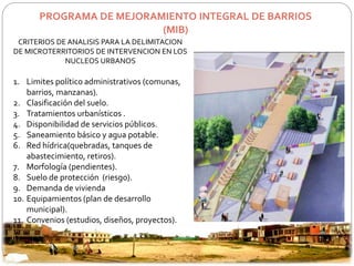 PROGRAMA DE MEJORAMIENTO INTEGRAL DE BARRIOS 
(MIB) 
CRITERIOS DE ANALISIS PARA LA DELIMITACION 
DE MICROTERRITORIOS DE INTERVENCION EN LOS 
NUCLEOS URBANOS 
1. Limites político administrativos (comunas, 
barrios, manzanas). 
2. Clasificación del suelo. 
3. Tratamientos urbanísticos . 
4. Disponibilidad de servicios públicos. 
5. Saneamiento básico y agua potable. 
6. Red hídrica(quebradas, tanques de 
abastecimiento, retiros). 
7. Morfología (pendientes). 
8. Suelo de protección (riesgo). 
9. Demanda de vivienda 
10. Equipamientos (plan de desarrollo 
municipal). 
11. Convenios (estudios, diseños, proyectos). 
 