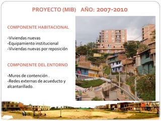 PROYECTO (MIB) AÑO: 2007-2010 
COMPONENTE HABITACIONAL 
-Viviendas nuevas 
-Equipamiento institucional 
-Viviendas nuevas por reposición 
COMPONENTE DEL ENTORNO 
-Muros de contención . 
-Redes externas de acueducto y 
alcantarillado. 
 