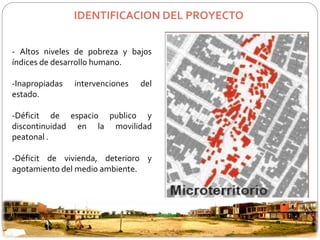 IDENTIFICACION DEL PROYECTO 
- Altos niveles de pobreza y bajos 
índices de desarrollo humano. 
-Inapropiadas intervenciones del 
estado. 
-Déficit de espacio publico y 
discontinuidad en la movilidad 
peatonal . 
-Déficit de vivienda, deterioro y 
agotamiento del medio ambiente. 
 