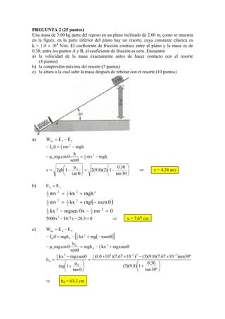 PREGUNTA 2 (25 puntos)
Una masa de 3.00 kg parte del reposo en un plano inclinado de 2.00 m, como se muestra
en la figura. en la parte inferior del plano hay un resorte, cuya constante elástica es
k = 1.0 × 104 N/m. El coeficiente de fricción cinético entre el plano y la masa es de
0.30; entre los puntos A y B, el coeficiente de fricción es cero. Encuentre
a) la velocidad de la masa exactamente antes de hacer contacto con el resorte
    (8 puntos)
b) la compresión máxima del resorte (7 puntos)
c) la altura a la cual sube la masa después de rebotar con el resorte (10 puntos)




a)     Wnc = E 2 − E 1
       − f k d = 1 mv 2 − mgh
                 2

                          h
       − μ k mg cos θ       = 1 mv 2 − mgh
                        senθ 2
              ⎛    μ ⎞            ⎛    0.30 ⎞
       v = 2gh⎜1 − k ⎟ = 2(9.8)(2)⎜1 −      ⎟               ⇒       v = 4.34 m/s
              ⎝ tan θ ⎠           ⎝ tan 30 ⎠

b)     E2 = E3
       1
       2   mv 2 =   1
                    2   kx 2 + mgh '
       1
       2   mv 2 =   1
                    2   kx 2 + mg (− xsen θ )
       1
       2   kx 2 − mgsen θ x − 1 mv 2 = 0
                              2
       5000 x 2 − 14.7 x − 28.3 = 0               ⇒   x = 7.67 cm

c)     Wnc = E 4 − E 3
       − f k d ' = mgh 4 −   [
                             1
                             2
                                                  ]
                                 kx 2 + mg(− xsenθ)
                     h4
       − μ k mg cos θ    = mgh 4 − 1 kx 2 + mgxsenθ
                    senθ            2

                                                       −2 2                  −2
            2 kx − mgxsenθ     2 (1.0 × 10 )(7.67 × 10 ) − (3)(9.8)(7.67 × 10 )sen 30º
            1   2              1          4
       h4 =                 =
                ⎛     μk ⎞                                ⎛    0.30 ⎞
              mg⎜1 +      ⎟                       (3)(9.8)⎜1 +      ⎟
                ⎝ tan θ ⎠                                 ⎝ tan 30º ⎠

       ⇒         h4 = 63.3 cm
 