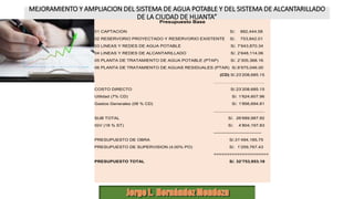 MEJORAMIENTO Y AMPLIACION DEL SISTEMA DE AGUA POTABLE Y DEL SISTEMA DE ALCANTARILLADO
DE LA CIUDAD DE HUANTA”
Presupuesto Base
01 CAPTACION S/. 882,444.58
02 RESERVORIO PROYECTADO Y RESERVORIO EXISTENTE S/. 753,842.01
03 LINEAS Y REDES DE AGUA POTABLE S/. 7’643,870.34
04 LINEAS Y REDES DE ALCANTARILLADO S/. 2’648,114.06
05 PLANTA DE TRATAMIENTO DE AGUA POTABLE (PTAP) S/. 2’305,368.16
06 PLANTA DE TRATAMIENTO DE AGUAS RESIDUALES (PTAR) S/.8’975,046.00
(CD) S/.23’208,685.15
…………………………….
COSTO DIRECTO S/.23’208,685.15
Utilidad (7% CD) S/. 1’624,607.96
Gastos Generales (08 % CD) S/. 1’856,694.81
.........................................
SUB TOTAL S/. 26’689,987.92
IGV (18 % ST) S/. 4’804,197.83
--------------------------------
PRESUPUESTO DE OBRA S/.31’494,185.75
PRESUPUESTO DE SUPERVISION (4.00% PO) S/. 1’259,767.43
=====================
PRESUPUESTO TOTAL S/. 32’753,953.18
 