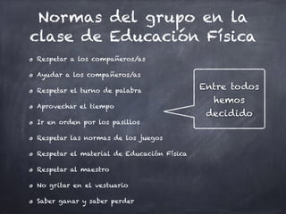 Normas del grupo en la
clase de Educación Física
Respetar a los compañeros/as
Ayudar a los compañeros/as
Respetar el turno de palabra
Aprovechar el tiempo
Ir en orden por los pasillos
Respetar las normas de los juegos
Respetar el material de Educación Física
Respetar al maestro
No gritar en el vestuario
Saber ganar y saber perder
Entre todos
hemos
decidido
 