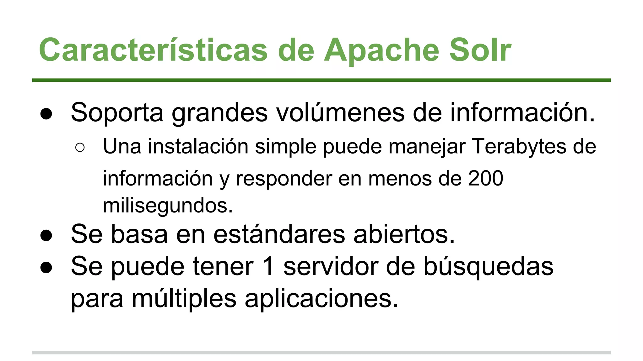 Características de Apache Solr
● Soporta grandes volúmenes de información.
○ Una instalación simple puede manejar Terabytes de
información y responder en menos de 200
milisegundos.
● Se basa en estándares abiertos.
● Se puede tener 1 servidor de búsquedas
para múltiples aplicaciones.
 