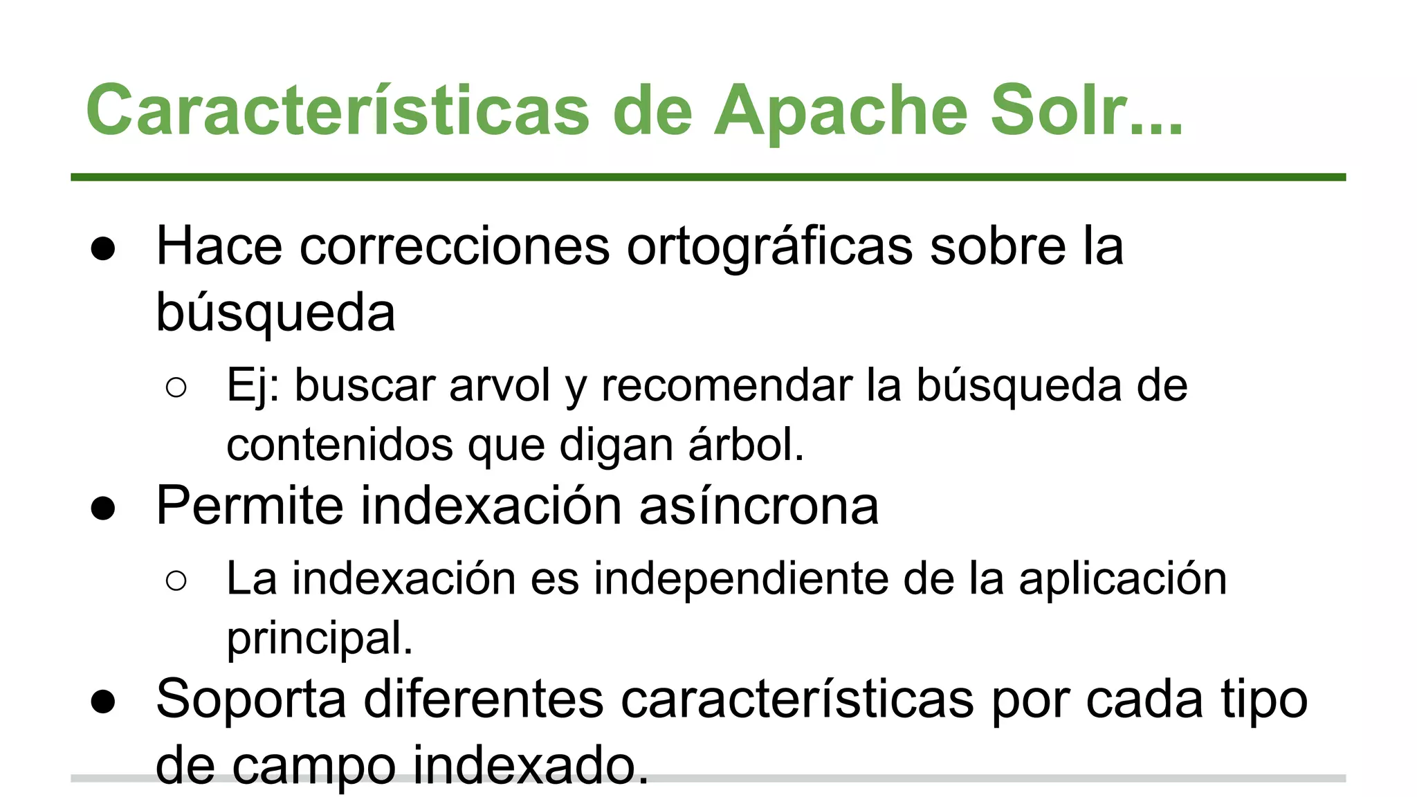 Características de Apache Solr...
● Hace correcciones ortográficas sobre la
búsqueda
○ Ej: buscar arvol y recomendar la búsqueda de
contenidos que digan árbol.
● Permite indexación asíncrona
○ La indexación es independiente de la aplicación
principal.
● Soporta diferentes características por cada tipo
de campo indexado.
 