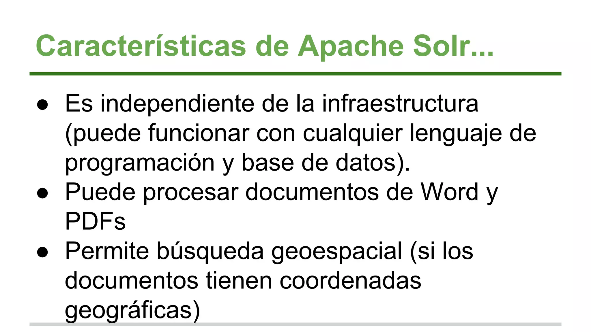 Características de Apache Solr...
● Es independiente de la infraestructura
(puede funcionar con cualquier lenguaje de
programación y base de datos).
● Puede procesar documentos de Word y
PDFs
● Permite búsqueda geoespacial (si los
documentos tienen coordenadas
geográficas)
 