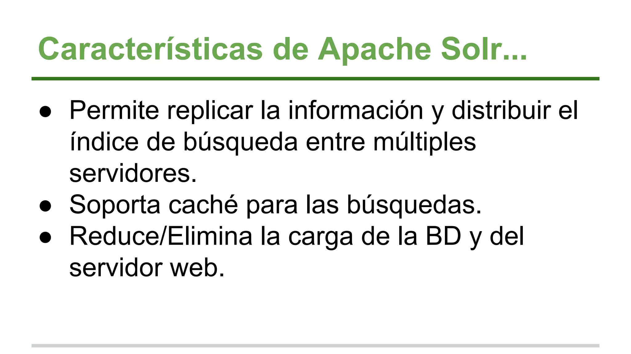 Características de Apache Solr...
● Permite replicar la información y distribuir el
índice de búsqueda entre múltiples
servidores.
● Soporta caché para las búsquedas.
● Reduce/Elimina la carga de la BD y del
servidor web.
 
