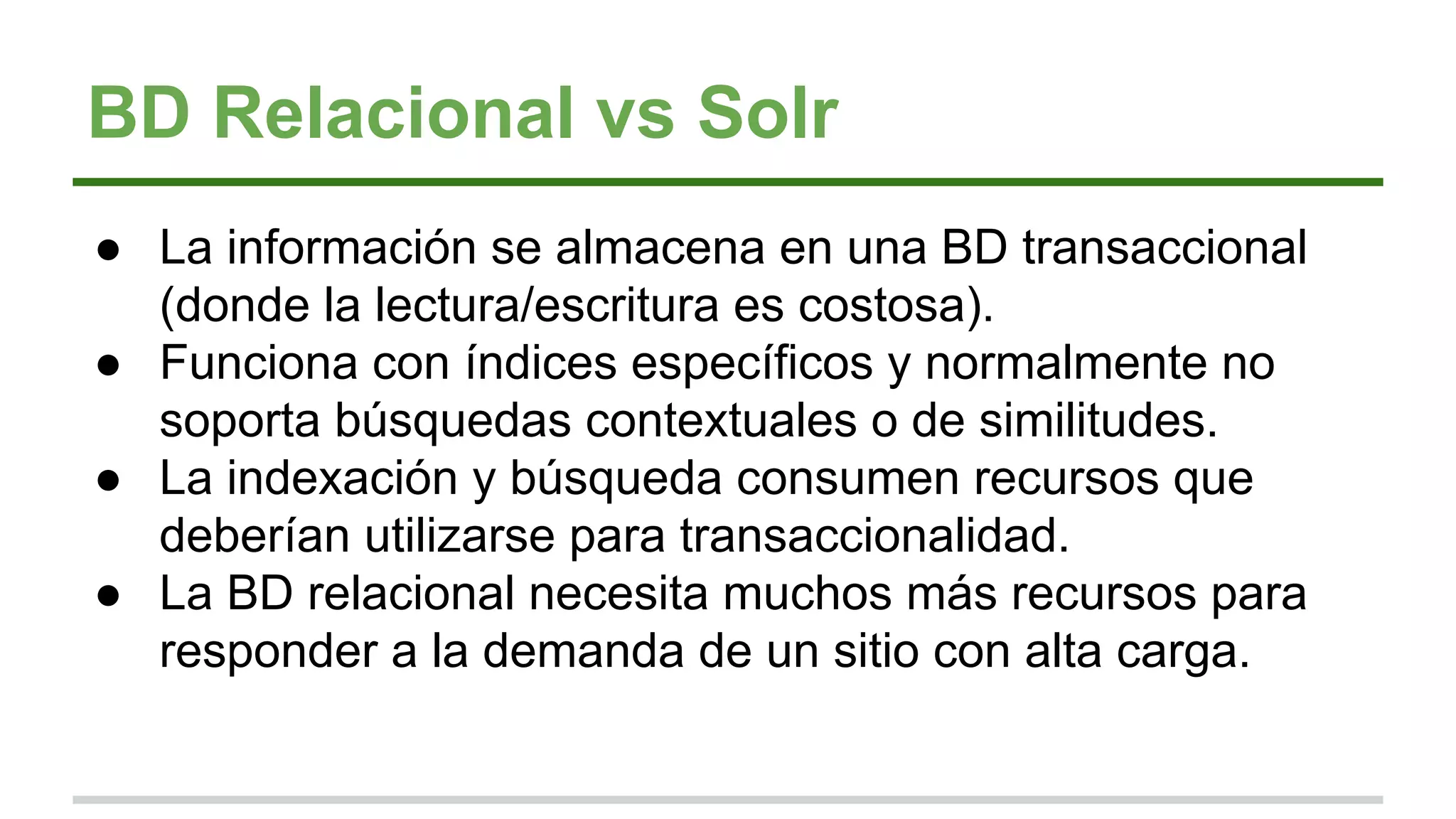 BD Relacional vs Solr
● La información se almacena en una BD transaccional
(donde la lectura/escritura es costosa).
● Funciona con índices específicos y normalmente no
soporta búsquedas contextuales o de similitudes.
● La indexación y búsqueda consumen recursos que
deberían utilizarse para transaccionalidad.
● La BD relacional necesita muchos más recursos para
responder a la demanda de un sitio con alta carga.
 