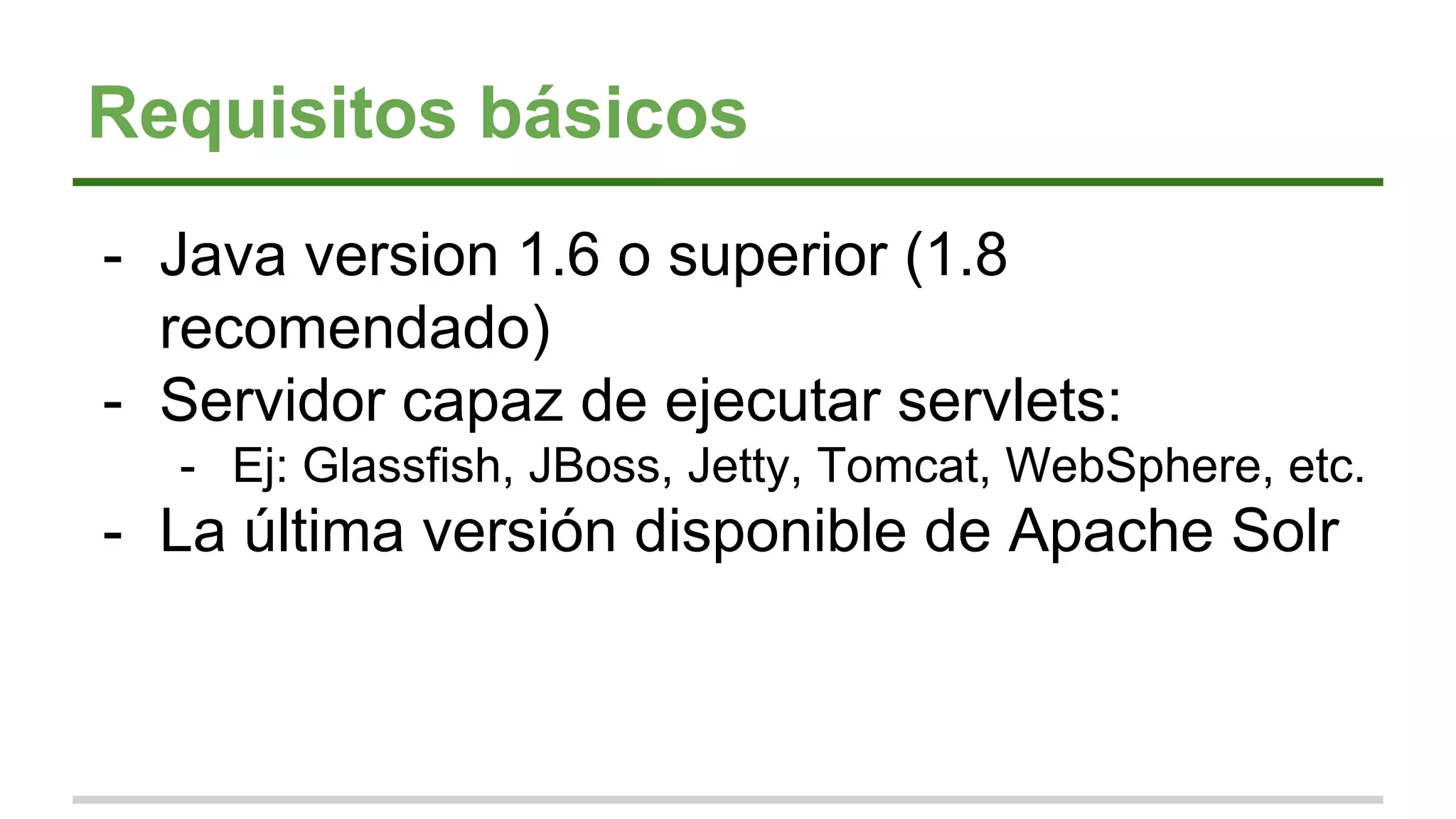 Requisitos básicos
- Java version 1.6 o superior (1.8
recomendado)
- Servidor capaz de ejecutar servlets:
- Ej: Glassfish, JBoss, Jetty, Tomcat, WebSphere, etc.
- La última versión disponible de Apache Solr
 