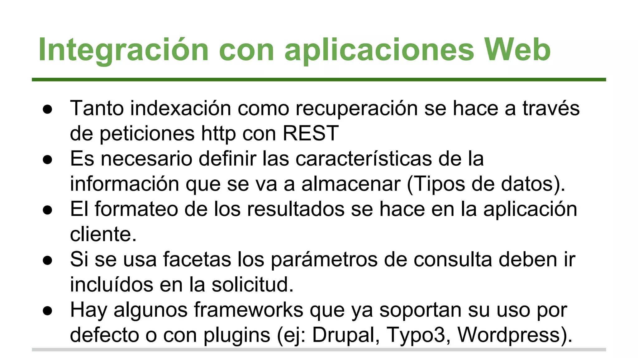Integración con aplicaciones Web
● Tanto indexación como recuperación se hace a través
de peticiones http con REST
● Es necesario definir las características de la
información que se va a almacenar (Tipos de datos).
● El formateo de los resultados se hace en la aplicación
cliente.
● Si se usa facetas los parámetros de consulta deben ir
incluídos en la solicitud.
● Hay algunos frameworks que ya soportan su uso por
defecto o con plugins (ej: Drupal, Typo3, Wordpress).
 