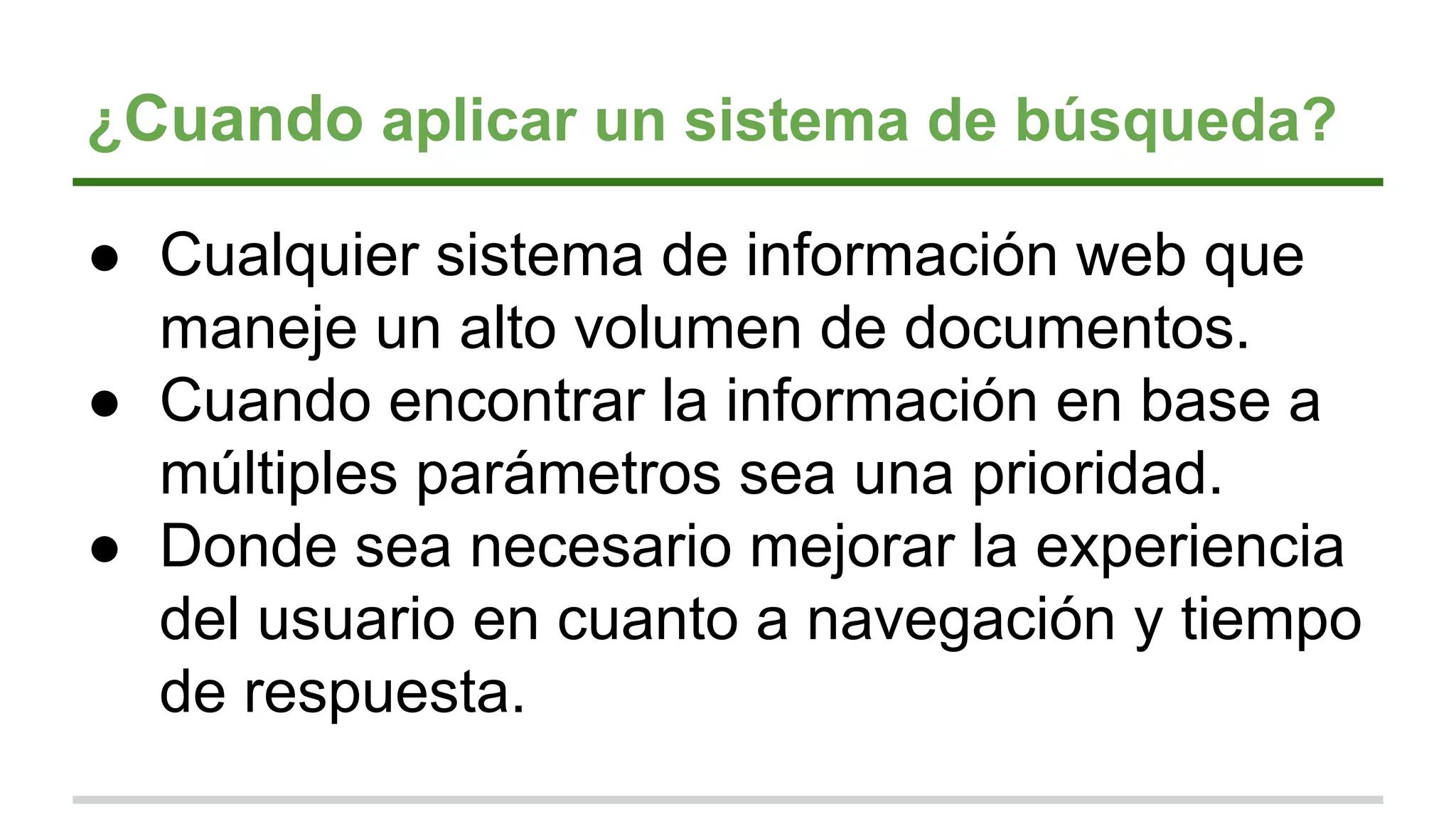 ¿Cuando aplicar un sistema de búsqueda?
● Cualquier sistema de información web que
maneje un alto volumen de documentos.
● Cuando encontrar la información en base a
múltiples parámetros sea una prioridad.
● Donde sea necesario mejorar la experiencia
del usuario en cuanto a navegación y tiempo
de respuesta.
 