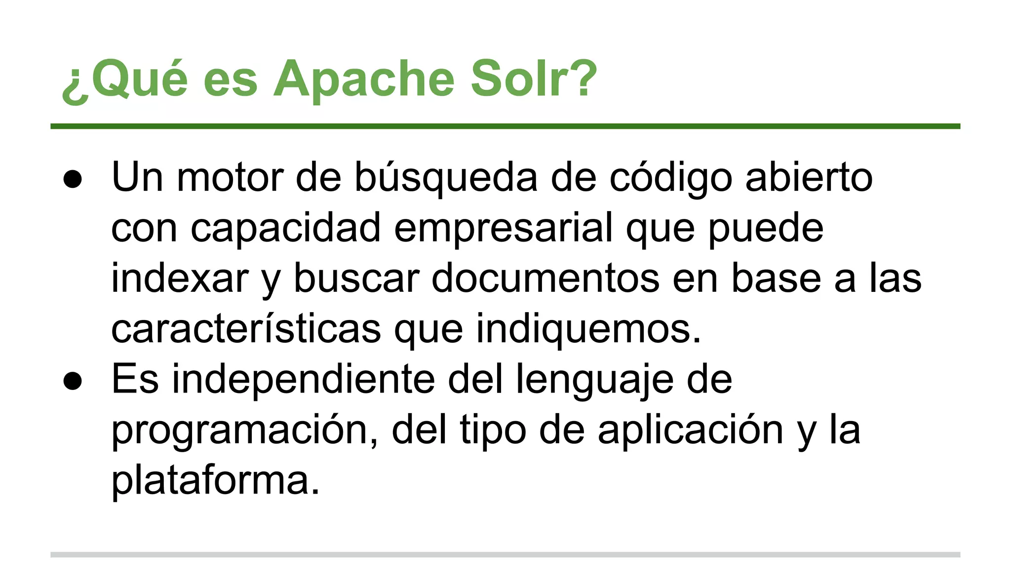 ¿Qué es Apache Solr?
● Un motor de búsqueda de código abierto
con capacidad empresarial que puede
indexar y buscar documentos en base a las
características que indiquemos.
● Es independiente del lenguaje de
programación, del tipo de aplicación y la
plataforma.
 