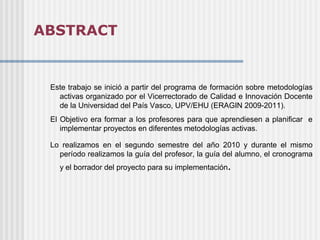 ABSTRACT


 Este trabajo se inició a partir del programa de formación sobre metodologías
   activas organizado por el Vicerrectorado de Calidad e Innovación Docente
   de la Universidad del País Vasco, UPV/EHU (ERAGIN 2009-2011).
 El Objetivo era formar a los profesores para que aprendiesen a planificar e
    implementar proyectos en diferentes metodologías activas.

 Lo realizamos en el segundo semestre del año 2010 y durante el mismo
   período realizamos la guía del profesor, la guía del alumno, el cronograma
   y el borrador del proyecto para su implementación.
 
