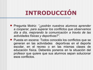 INTRODUCCIÓN
   Pregunta Motriz: “¿podrán nuestros alumnos aprender
    a cooperar, para superar los conflictos que observamos
    día a día, mejorando la comunicación a través de las
    actividades físicas y deportivas?”.
   Puesta en escena: Todos conocéis los conflictos que se
    generan en las actividades deportivas en el deporte
    escolar, en el recreo o en las mismas clases de
    educación física. Deberéis poneros en la situación del
    profesor que quiere que sus alumnos sepan solucionar
    esos conflictos.
 
