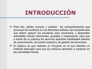 INTRODUCCIÓN

   Para ello, debéis conocer y analizar los comportamientos que
    provocan los conflictos en los diferentes ámbitos, las competencias
    que deben adquirir los escolares para resolverlos y desarrollar
    actividades físicas individuales, grupales y cooperativas, para que
    a través de su práctica los alumnos aprendan habilidades básicas
    de comunicación, de control corporal y de gestión de emociones.
   El objetivo es que realicéis un Proyecto en el que diseñéis un
    material adecuado para que los niños/as aprendan a cooperar en
    las actividades físicas.
 