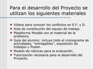 Para el desarrollo del Proyecto se
utilizan los siguientes materiales

   Vídeos para conocer los conflictos en E.F. y D.
   Acta de constitución del equipo de trabajo.
   Plataforma Moodle con el material de la
    profesora.
   Guía del alumno: incluye todo el cronograma de
    actividades, “entregables”, exposición de
    trabajos y Poster.
   Modelo de rúbricas para la evaluación.
   Tutorización necesaria para el desarrollo del
    Proyecto.
 
