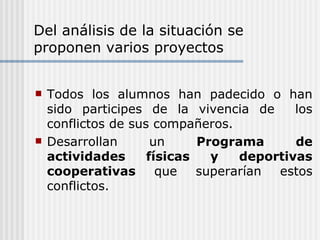 Del análisis de la situación se
proponen varios proyectos


   Todos los alumnos han padecido o han
    sido participes de la vivencia de      los
    conflictos de sus compañeros.
   Desarrollan       un     Programa      de
    actividades      físicas   y   deportivas
    cooperativas       que   superarían estos
    conflictos.
 