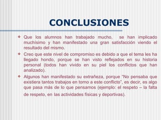 CONCLUSIONES
   Que los alumnos han trabajado mucho,               se han implicado
    muchísimo y han manifestado una gran satisfacción viendo el
    resultado del mismo.
   Creo que este nivel de compromiso es debido a que el tema les ha
    llegado hondo, porque se han visto reflejados en su historia
    personal (todos han vivido en su piel los conflictos que han
    analizado).
   Algunos han manifestado su extrañeza, porque “No pensaba que
    existiera tantos trabajos en torno a este conflicto”, es decir, es algo
    que pasa más de lo que pensamos (ejemplo: el respeto – la falta
    de respeto, en las actividades físicas y deportivas).
 