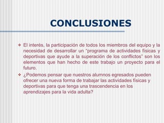 CONCLUSIONES

   El interés, la participación de todos los miembros del equipo y la
    necesidad de desarrollar un “programa de actividades físicas y
    deportivas que ayude a la superación de los conflictos” son los
    elementos que han hecho de este trabajo un proyecto para el
    futuro.
   ¿Podemos pensar que nuestros alumnos egresados pueden
    ofrecer una nueva forma de trabajar las actividades físicas y
    deportivas para que tenga una trascendencia en los
    aprendizajes para la vida adulta?
 