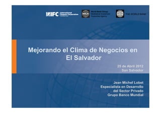 World Bank Group
                  Multilateral Investment        THE WORLD BANK
                  Guarantee Agency




Mejorando el Clima de Negocios en
           El Salvador
                                            25 de Abril 2012
                                               San Salvador


                                    Jean Michel Lobet
                             Especialista en Desarrollo
                                    del Sector Privado
                                Grupo Banco Mundial
 