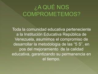 Toda la comunidad educativa perteneciente
a la Institución Educativa República de
Venezuela, asumimos el compromiso de
desarrollar la metodología de las “5 S”, en
pos del mejoramiento de la calidad
educativa, garantizando su permanencia en
el tiempo.
 