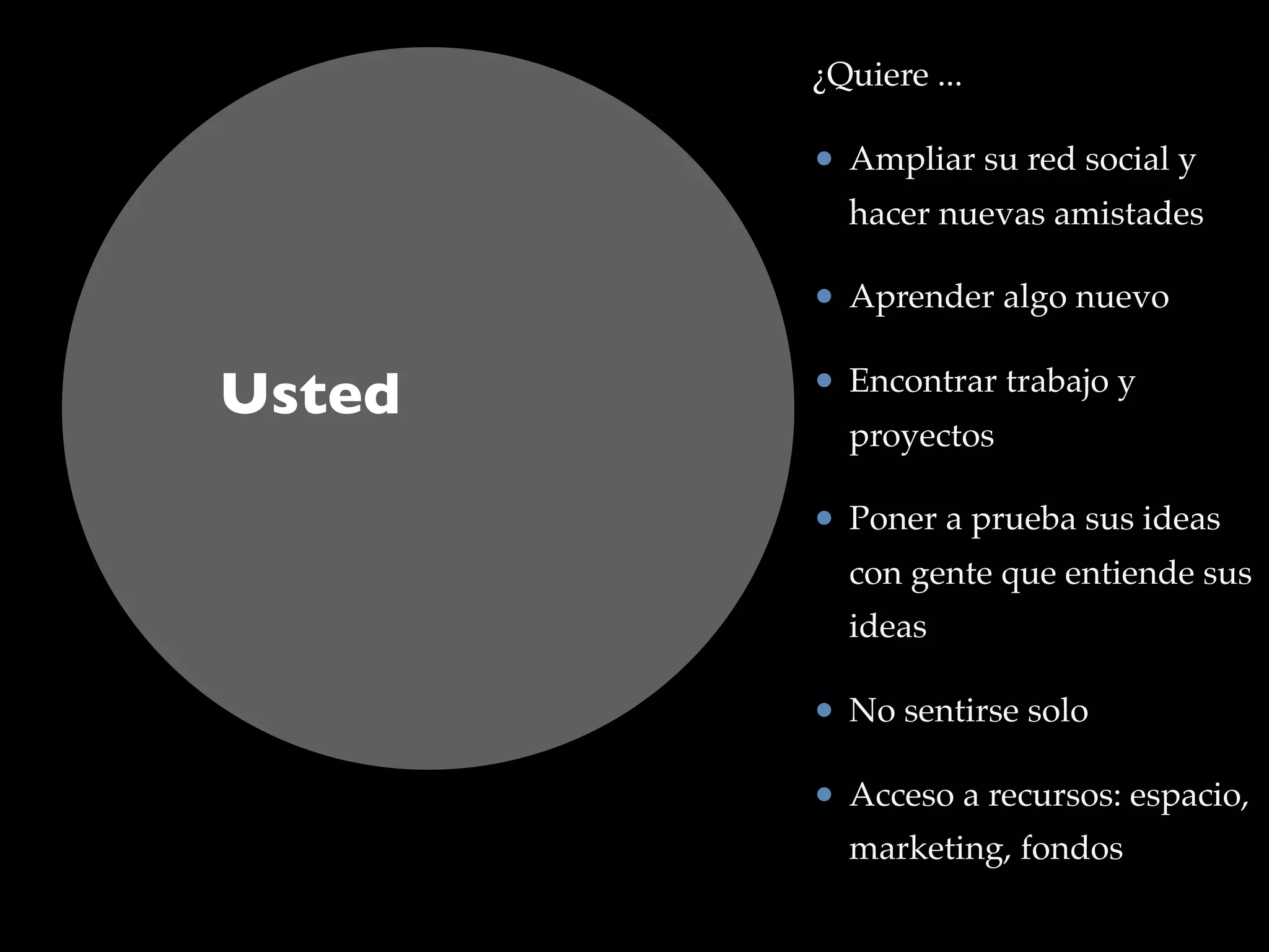 Usted
¿Quiere ...
• Ampliar su red social y
hacer nuevas amistades
• Aprender algo nuevo
• Encontrar trabajo y
proyectos
• Poner a prueba sus ideas
con gente que entiende sus
ideas
• No sentirse solo
• Acceso a recursos: espacio,
marketing, fondos
 
