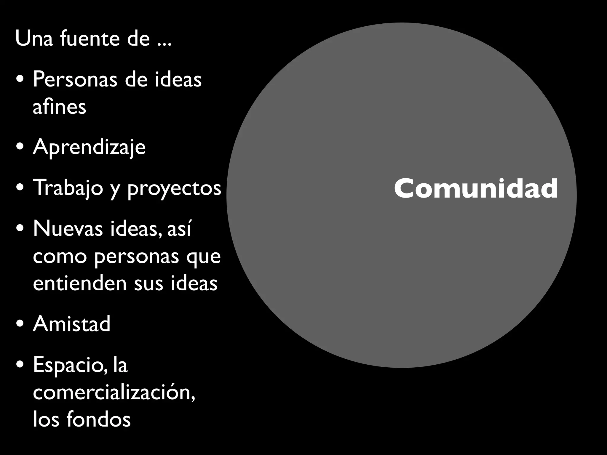 Comunidad
Una fuente de ...
• Personas de ideas
aﬁnes
• Aprendizaje
• Trabajo y proyectos
• Nuevas ideas, así
como personas que
entienden sus ideas
• Amistad
• Espacio, la
comercialización,
los fondos
 