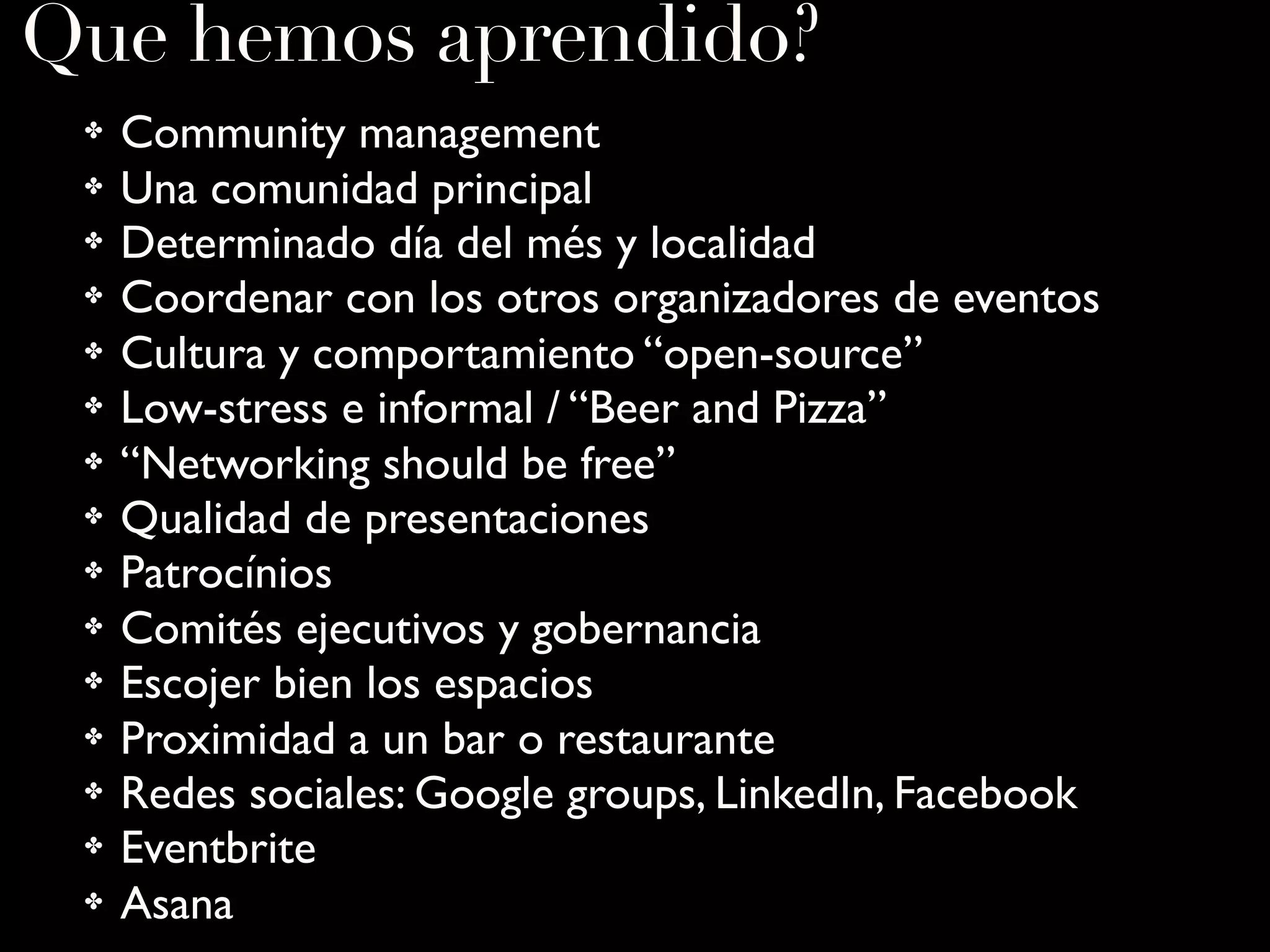 Que hemos aprendido?
✤ Community management
✤ Una comunidad principal
✤ Determinado día del més y localidad
✤ Coordenar con los otros organizadores de eventos
✤ Cultura y comportamiento “open-source”
✤ Low-stress e informal / “Beer and Pizza”
✤ “Networking should be free”
✤ Qualidad de presentaciones
✤ Patrocínios
✤ Comités ejecutivos y gobernancia
✤ Escojer bien los espacios
✤ Proximidad a un bar o restaurante
✤ Redes sociales: Google groups, LinkedIn, Facebook
✤ Eventbrite
✤ Asana
 