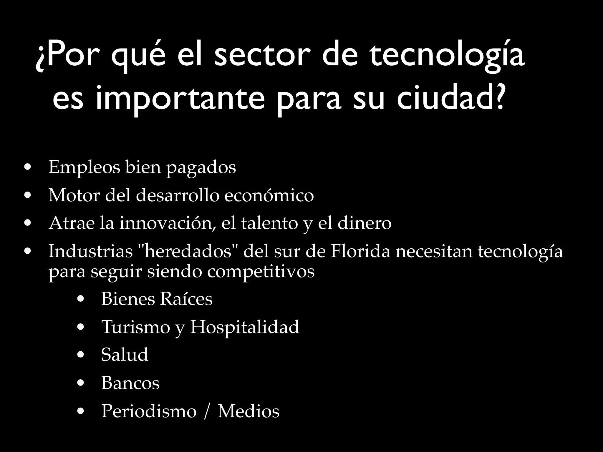 • Empleos bien pagados
• Motor del desarrollo económico
• Atrae la innovación, el talento y el dinero
• Industrias "heredados" del sur de Florida necesitan tecnología
para seguir siendo competitivos
• Bienes Raíces
• Turismo y Hospitalidad
• Salud
• Bancos
• Periodismo / Medios
¿Por qué el sector de tecnología
es importante para su ciudad?
 