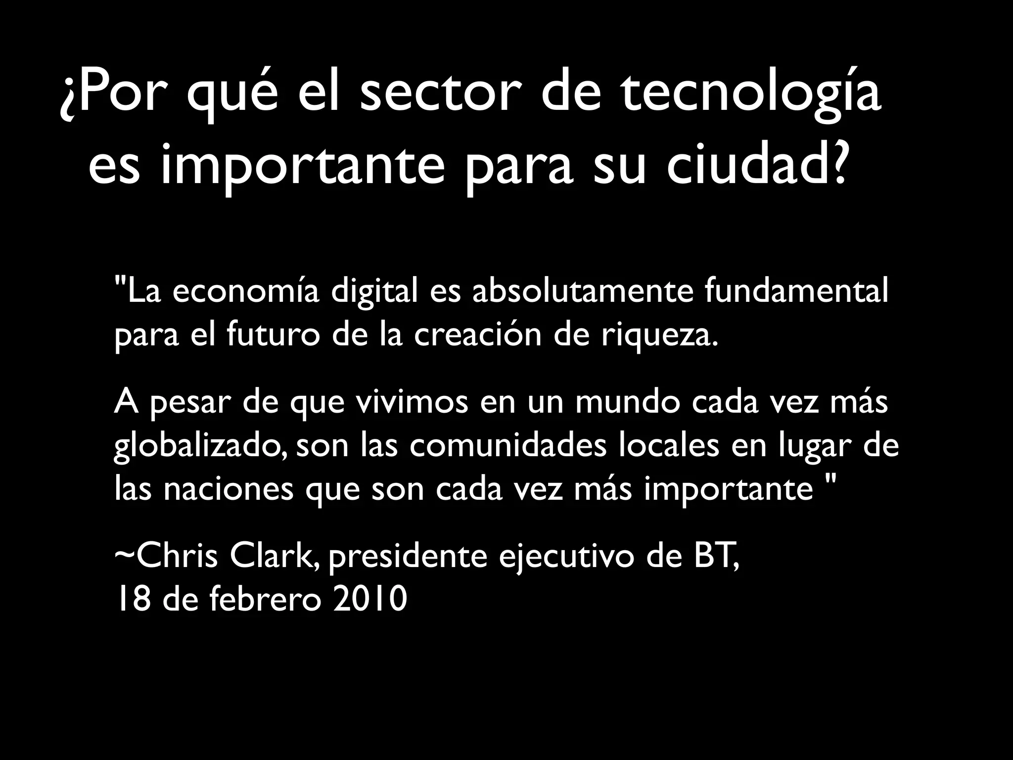 "La economía digital es absolutamente fundamental
para el futuro de la creación de riqueza.
A pesar de que vivimos en un mundo cada vez más
globalizado, son las comunidades locales en lugar de
las naciones que son cada vez más importante "
~Chris Clark, presidente ejecutivo de BT,
18 de febrero 2010
¿Por qué el sector de tecnología
es importante para su ciudad?
 