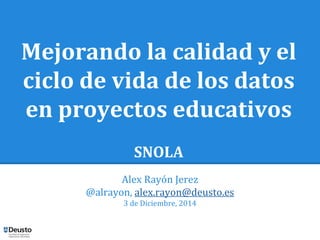 Mejorando la calidad y el 
ciclo de vida de los datos 
en proyectos educativos 
SNOLA 
Alex Rayón Jerez 
@alrayon, alex.rayon@deusto.es 
3 de Diciembre, 2014 
 
