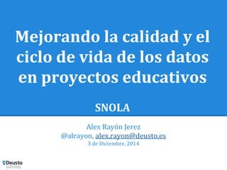 Mejorando la calidad y el 
ciclo de vida de los datos 
en proyectos educativos 
SNOLA 
Alex Rayón Jerez 
@alrayon, alex.rayon@deusto.es 
3 de Diciembre, 2014 
 