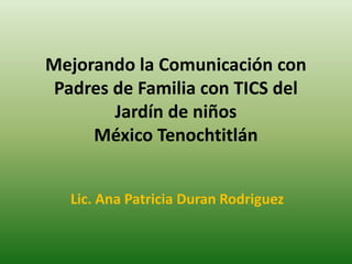 Mejorando la Comunicación con
Padres de Familia con TICS del
Jardín de niños
México Tenochtitlán
Lic. Ana Patricia Duran Rodriguez
 