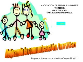 Mejorando la comunicación familiar ASOCIACIÓN DE MADRES Y PADRES THARSIS IES EL PICACHO SANLÚCAR DE BARRAMEDA Programa “Lunes con el orientador” curso 2010/11. 1ª parte 