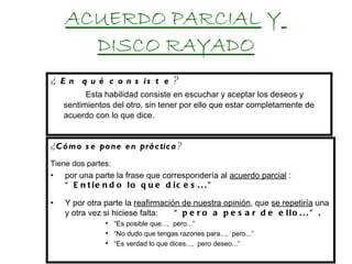 ACUERDO PARCIAL  Y   DISCO RAYADO ¿ En qué consiste ?  Esta habilidad consiste en escuchar y aceptar los deseos y sentimientos del otro, sin tener por ello que estar completamente de acuerdo con lo que dice . ¿ Cómo se pone en práctica ? Tiene dos partes: por una parte la frase que correspondería al  acuerdo parcial  :  “Entiendo lo que dices...” Y por otra parte la  reafirmación de nuestra opinión , que  se repetiría  una y otra vez si hiciese falta:  “pero a pesar de ello...”. “ Es posible que...,  pero...” “ No dudo que tengas razones para...,  pero...” “ Es verdad lo que dices...,  pero deseo...” 