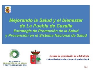 Mejorando la Salud y el bienestar 
de La Puebla de Cazalla 
Estrategia de Promoción de la Salud 
y Prevención en el Sistema Nacional de Salud 
Jornada de presentación de la Estrategia 
La Puebla de Cazalla a 10 de diciembre 2014 
[1] 
 