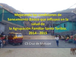 Mejorando las condiciones de
Saneamiento Básico que influyen en la
salud de
la Agrupación Familiar Santo Toribio.
2014 - 2015
CS Cruz de Motupe
 