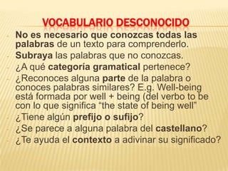 VOCABULARIO DESCONOCIDO
- No es necesario que conozcas todas las
palabras de un texto para comprenderlo.
- Subraya las palabras que no conozcas.
- ¿A qué categoría gramatical pertenece?
- ¿Reconoces alguna parte de la palabra o
conoces palabras similares? E.g. Well-being
está formada por well + being (del verbo to be
con lo que significa “the state of being well”
- ¿Tiene algún prefijo o sufijo?
- ¿Se parece a alguna palabra del castellano?
- ¿Te ayuda el contexto a adivinar su significado?
 