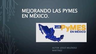 MEJORANDO LAS PYMES
EN MÉXICO.
AUTOR: JOSUÉ MELÉNDEZ
MARTÍNEZ
 